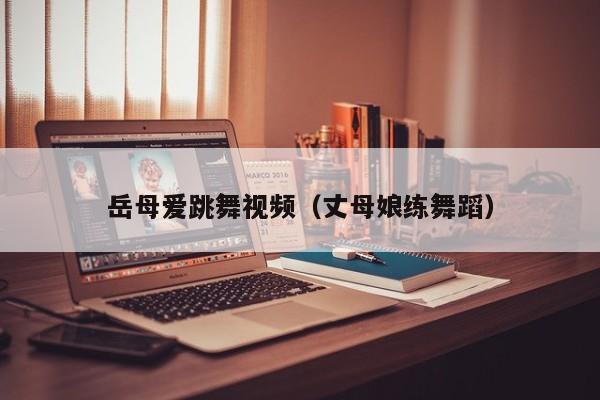 岳母爱跳舞视频（丈母娘练舞蹈）